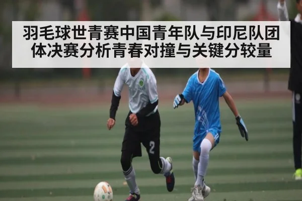 羽毛球世青赛中国青年队与印尼队团体决赛分析青春对撞与关键分较量