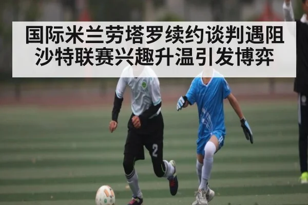 国际米兰劳塔罗续约谈判遇阻 沙特联赛兴趣升温引发博弈
